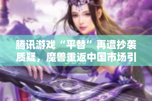 腾讯游戏“平替”再遭抄袭质疑，魔兽重返中国市场引发热议