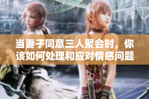 当妻子同意三人聚会时，你该如何处理和应对情感问题