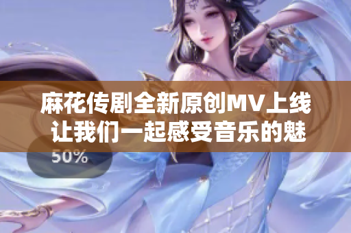 麻花传剧全新原创MV上线 让我们一起感受音乐的魅力