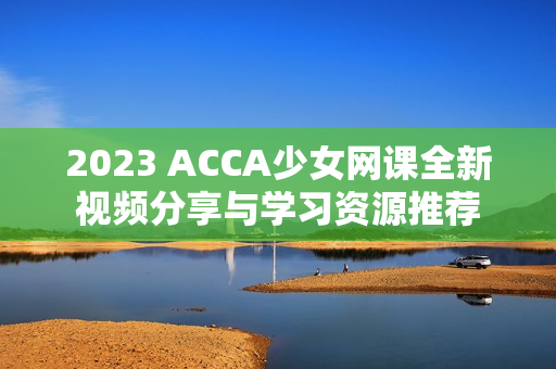 2023 ACCA少女网课全新视频分享与学习资源推荐