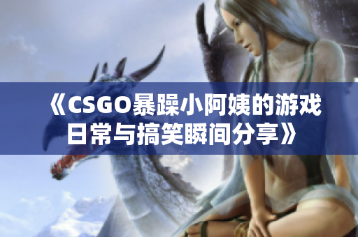 《CSGO暴躁小阿姨的游戏日常与搞笑瞬间分享》