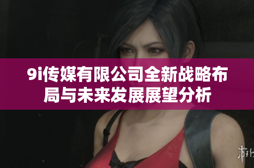 9i传媒有限公司全新战略布局与未来发展展望分析