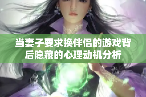 当妻子要求换伴侣的游戏背后隐藏的心理动机分析
