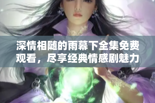 深情相随的雨幕下全集免费观看，尽享经典情感剧魅力