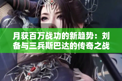 月获百万战功的新趋势：刘备与三兵斯巴达的传奇之战
