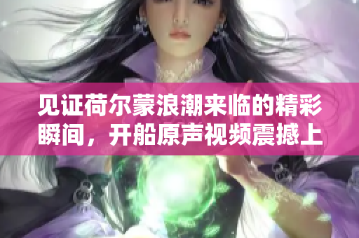 见证荷尔蒙浪潮来临的精彩瞬间，开船原声视频震撼上线