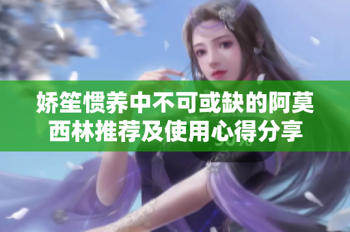 娇笙惯养中不可或缺的阿莫西林推荐及使用心得分享