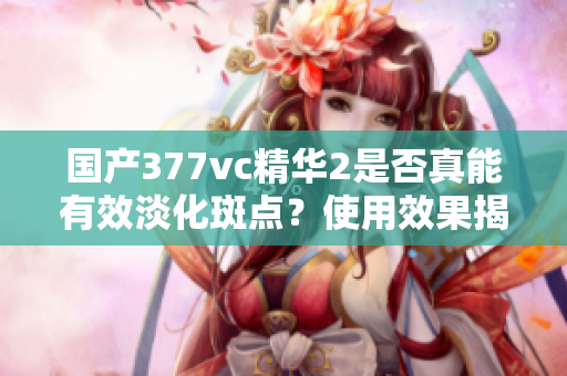 国产377vc精华2是否真能有效淡化斑点？使用效果揭秘