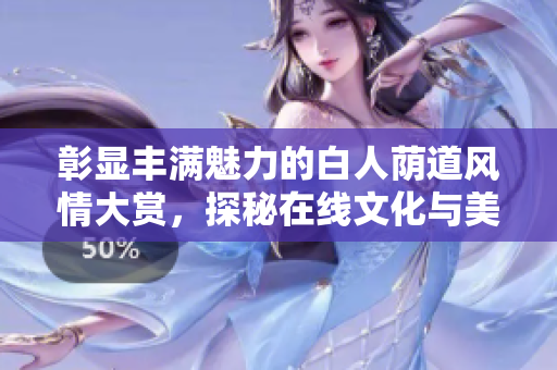 彰显丰满魅力的白人荫道风情大赏，探秘在线文化与美学