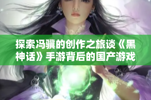 探索冯骥的创作之旅谈《黑神话》手游背后的国产游戏魅力