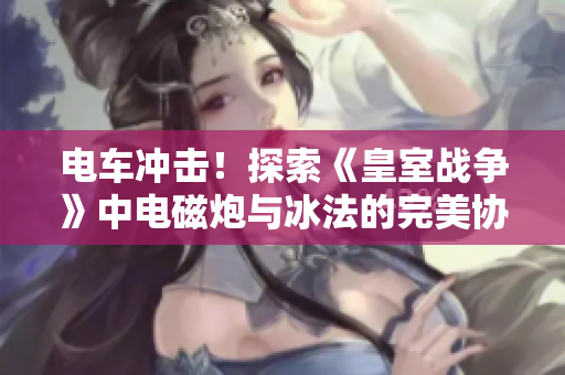 电车冲击！探索《皇室战争》中电磁炮与冰法的完美协作策略