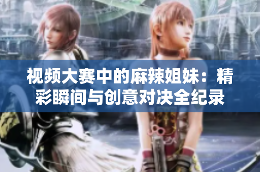 视频大赛中的麻辣姐妹：精彩瞬间与创意对决全纪录