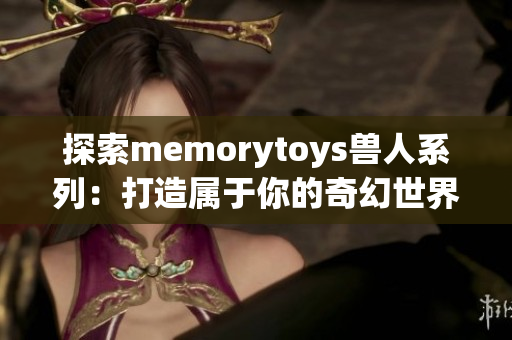 探索memorytoys兽人系列：打造属于你的奇幻世界玩具