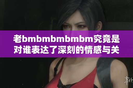 老bmbmbmbmbm究竟是对谁表达了深刻的情感与关注
