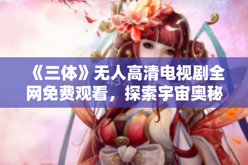 《三体》无人高清电视剧全网免费观看，探索宇宙奥秘之旅