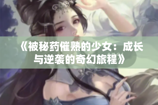 《被秘药催熟的少女：成长与逆袭的奇幻旅程》