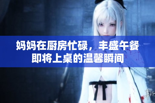 妈妈在厨房忙碌，丰盛午餐即将上桌的温馨瞬间