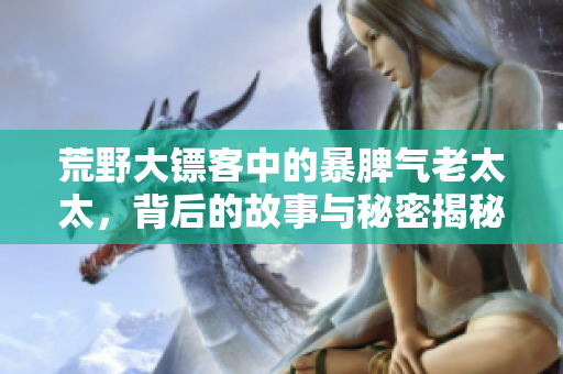 荒野大镖客中的暴脾气老太太，背后的故事与秘密揭秘