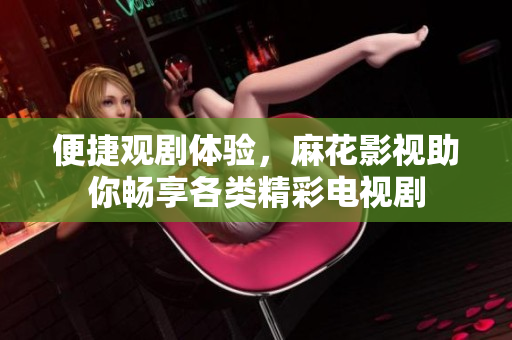 便捷观剧体验，麻花影视助你畅享各类精彩电视剧