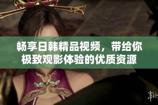 畅享日韩精品视频，带给你极致观影体验的优质资源