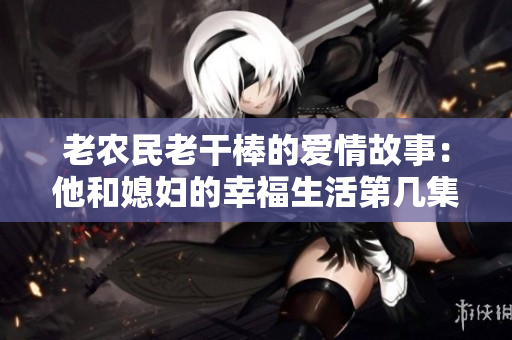 老农民老干棒的爱情故事：他和媳妇的幸福生活第几集揭秘