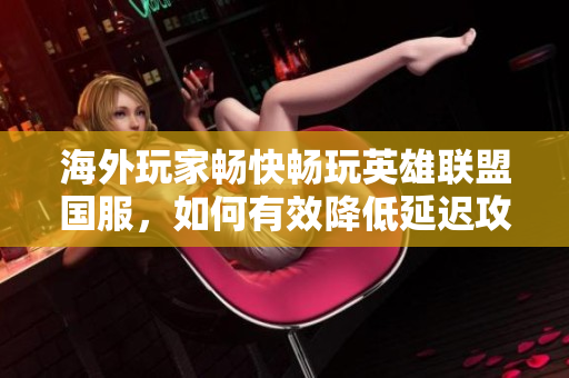 海外玩家畅快畅玩英雄联盟国服，如何有效降低延迟攻略
