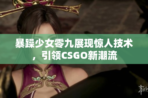 暴躁少女零九展现惊人技术，引领CSGO新潮流
