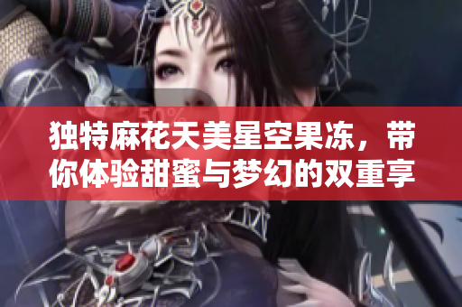独特麻花天美星空果冻，带你体验甜蜜与梦幻的双重享受