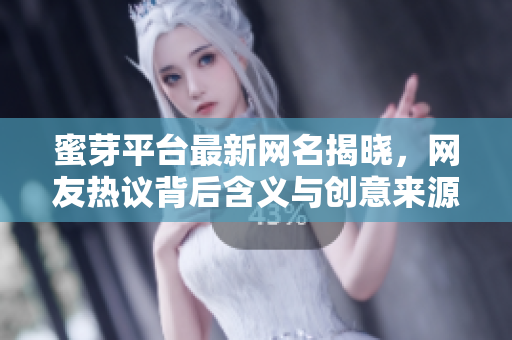 蜜芽平台最新网名揭晓，网友热议背后含义与创意来源